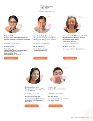 IMPACT REPORT | RAINMAKING SERIES 14
Dr. Trinh Thai Ha
Ms. Nguyen Thi Hoai Linh Mr. Minh Nguyen
Ms. Phan Hanh Tam Ms. Fanny Quertamp
National Manager
Vietnam Plastic Action Partnership (NPAP)
Global Plastic Action Partnership
World Economic Forum
(World Wildlife Fund – Vietnam)
Country Director for ENDA Vietnam
(Environment and Development in
Action INGO)
Habitat Program Manager Assistant
UN Habitat Vietnam
Venture Building Manager
Yunus Environment Hub
Senior Advisor Vietnam Expertise France
10.00 a.m. - 10.30 a.m. ICT
11.00 a.m. - 11.15 a.m. 10.45 a.m. - 11.00 a.m.
10.00 a.m. - 10.30 a.m. ICT
Vietnam . 30th June 2021
10.30 a.m. - 10.45 a.m. ICT
Vietnam NPAP
National Plastic Action Partnership and
National Initiatives Focusing On City Levels
Sustainable Solid Waste
Management in Secondary Cities
and Small Towns
Creative Hub
project-urban transformations
Introduction of the “Rethinking Plastics”
Project, Overview of project activities
on city levels, Initial results
and ongoing dynamics
KEYNOTE
KEYNOTE PANEL
DISCUSSION
KEYNOTE PANEL
DISCUSSION
Zero Plastic Waste Cities - A Case
Study to Sustainable Municipal Waste
Management through Social Business.
Review Session Review Session
Review Session Review Session
Review Session
 