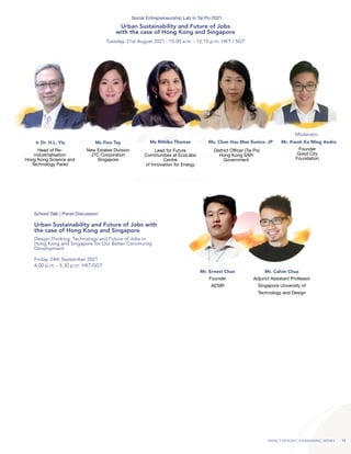 IMPACT REPORT | RAINMAKING SERIES 16
Ir Dr. H.L. Yiu Ms Finn Tay Ms Rithika Thomas Ms. Chan Hau Man Eunice, JP Mr. Kwok Ka Ming Andre
Head of Re-
industrialisation
Hong Kong Science and
Technology Parks
New Estates Division
JTC Corporation
Singapore
Lead for Future
Communities at EcoLabs
Centre
of Innovation for Energy
District Officer (Tai Po)
Hong Kong SAR
Government
Founder
Good City
Foundation
Moderator
Tuesday, 31st August 2021 . 10.00 a.m. - 12.15 p.m. HKT / SGT
Social Entrepreneurship Lab in Tai Po 2021
Urban Sustainability and Future of Jobs
with the case of Hong Kong and Singapore
Adjunct Assistant Professor
Singapore University of
Technology and Design
Founder
AESIR
Mr. Calvin Chua
Mr. Ernest Chan
Design Thinking, Technology and Future of Jobs in
Hong Kong and Singapore for Our Better Community
Development
Friday, 24th September 2021
4.00 p.m. - 5.30 p.m. HKT/SGT
School Talk | Panel Discussion
Urban Sustainability and Future of Jobs with
the case of Hong Kong and Singapore
 
