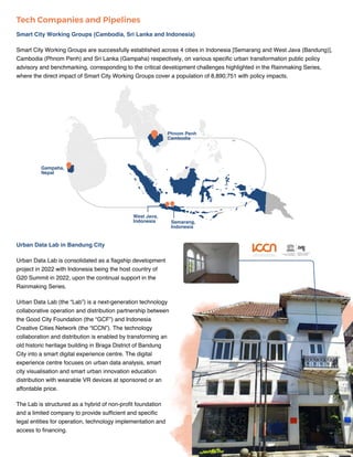 IMPACT REPORT | RAINMAKING SERIES 18
Urban Data Lab in Bandung City
Urban Data Lab is consolidated as a flagship development
project in 2022 with Indonesia being the host country of
G20 Summit in 2022, upon the continual support in the
Rainmaking Series.
Urban Data Lab (the “Lab”) is a next-generation technology
collaborative operation and distribution partnership between
the Good City Foundation (the “GCF”) and Indonesia
Creative Cities Network (the “ICCN”). The technology
collaboration and distribution is enabled by transforming an
old historic heritage building in Braga District of Bandung
City into a smart digital experience centre. The digital
experience centre focuses on urban data analysis, smart
city visualisation and smart urban innovation education
distribution with wearable VR devices at sponsored or an
affordable price.
The Lab is structured as a hybrid of non-profit foundation
and a limited company to provide sufficient and specific
legal entities for operation, technology implementation and
access to financing.
Smart City Working Groups (Cambodia, Sri Lanka and Indonesia)
Smart City Working Groups are successfully established across 4 cities in Indonesia [Semarang and West Java (Bandung)],
Cambodia (Phnom Penh) and Sri Lanka (Gampaha) respectively, on various specific urban transformation public policy
advisory and benchmarking, corresponding to the critical development challenges highlighted in the Rainmaking Series,
where the direct impact of Smart City Working Groups cover a population of 8,890,751 with policy impacts.
Tech Companies and Pipelines
Phnom Penh
Cambodia
West Java,
Indonesia Semarang,
Indonesia
Gampaha,
Nepal
 