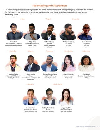 IMPACT REPORT | RAINMAKING SERIES 4
The Rainmaking Series 2021 was organised in the format of collaboration with corresponding City Partners in the countries.
City Partners took the leadership to coordinate and design the main theme, agenda and desired outcomes of their
Rainmaking Event.
Rainmaking and City Partners
India
Canada
Vietnam Hong Kong
Nigeria Tanzania Cambodia Indonesia
Nepal Sri Lanka
Karan Shah
Head - Partnership & Outreach
Civitas Sustainability Foundation
Shadman Sadab
Director of PPP By Youth
Good City Foundation
Phan Hanh Tam
Venture Building Manager
Yunus Environment Hub
Aditya Dave
Founder & CEO, Uppskale
Director, LAARI
Shem Ayegba
Manager
Central Planning & Intelligence Unit
Bilaad Realty
Ka Ming Andre Kwok
Founder
Good City Foundation
Peggy Tse, CFA
Chief Strategic Officer
Good City Foundation
Chrispin Boniface Sanga
City Partner Tanzania
Good City Foundation
Chan Pichmonyka
Investment Analyst
Knight Frank
Tita Larasati
Deputy of Startegic Partnership
ICCN
Er Bikash Gurung
President
Robotics Association
of Nepal
Malith Senevirathne
City Partner
Sri Lanka
Isuru Biyanwila
City Partner
Sri Lanka
 