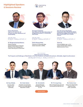 IMPACT REPORT | RAINMAKING SERIES 5
Highlighted Speakers
& Sessions Review
Future Real Estate:
City for all, Future for all
A Vision to Urban Resilience and
Sustainability
Emerging Cambodia:
The Vision of The Next Generation of
Property Developers in Sustainable
Real Estate
Urban Economics Planning:
The Prospects and Challenges of Real Estate in the Post Pandemic and beyond (Investment, affordable, digital transformation)
Into The Future Real Estate
Framework: How Would The Global
Community Engage Cambodia For A
More Sustainable And Liveable
Future?
Dr. Benghong Socheat Khemro Oknha Kheang Puthy Yamin Xu
25th May 2021
01.30 p.m. - 05.00 p.m ICT/UTC +7
25th May 2021
01.30 p.m. - 05.00 p.m ICT/UTC +7
25th May 2021 | 01.30 p.m. - 05.00 p.m ICT/UTC +7
25th May 2021
01.30 p.m. - 05.00 p.m ICT/UTC +7
KEYNOTE
SPEAKER I
KEYNOTE
SPEAKER II
KEYNOTE
SPEAKER III
PANEL DISCUSSION I
Mr. Ross Wheble Mr. Chrek Soknim Mr. Yuk Sothirith Mr. Yin Leang Kong Mr. Charles Amar
Country Head
Knight Frank
Cambodia
Director General
General Department of Housing
Ministry of Land Management
Urban Planning and Construction
Chairman of Cambodia Real
Estate Association (CREA)
China & ASEAN Lead - IoT &
Urban Transformation Platform
World Economic Forum
President of Cambodian
Valuers and Estate Agents
Association (CVEA)
General Manager
Worldbridge Homes
Co.,Ltd.
CEO of Propertyarea.asia and
Cambodiafinancialtimes.com
Head of the Real Estate
Practice Group
DFDL Cambodia
MODERATOR
Review Session
 