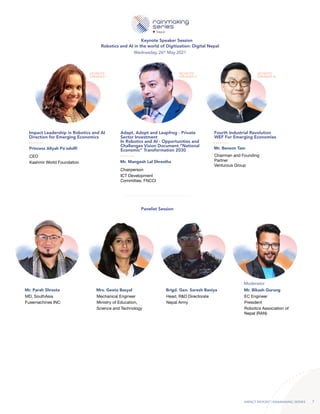 KEYNOTE
SPEAKER II
KEYNOTE
SPEAKER III
IMPACT REPORT | RAINMAKING SERIES 7
Impact Leadership in Robotics and AI
Direction for Emerging Economics
Moderator
Robotics and AI in the world of Digitization: Digital Nepal
Keynote Speaker Session
Wednesday, 26th
May 2021
Panelist Session
KEYNOTE
SPEAKER I
Princess Aliyah Pa`ndolfi
Mr. Parah Shresta Mrs. Geeta Basyal Brigd. Gen. Suresh Baniya Mr. Bikash Gurung
Mr. Mangesh Lal Shrestha
CEO
Kashmir World Foundation
MD, SouthAsia
Fusemachines INC
Mechanical Engineer
Ministry of Education,
Science and Technology
Head, R&D Directorate
Nepal Army
EC Engineer
President
Robotics Association of
Nepal (RAN)
Chairperson
ICT Development
Committee, FNCCI
Adapt, Adopt and Leapfrog - Private
Sector Investment
In Robotics and AI - Opportunities and
Challenges Vision Document “National
Economic” Transformation 2030
Fourth Industrial Revolution
WEF For Emerging Economies
Mr. Benson Tam
Chairman and Founding
Partner
Venturous Group
 