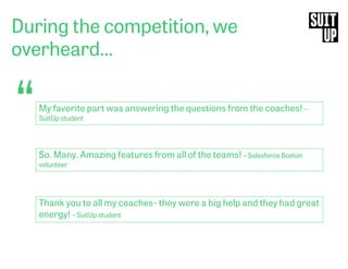 During the competition, we
overheard…
“My favorite part was answering the questions from the coaches! –
SuitUp student
So. Many. Amazing features from all of the teams! – Salesforce Boston
volunteer
Thank you to all my coaches– they were a big help and they had great
energy! – SuitUp student
 