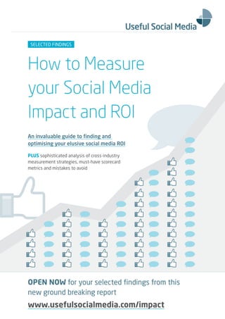 SELECTED FINDINGS




How to Measure
your Social Media
Impact and ROI
An invaluable guide to finding and
optimising your elusive social media ROI

PLUS sophisticated analysis of cross-industry
measurement strategies, must-have scorecard
metrics and mistakes to avoid




OPEN NOW for your selected findings from this
new ground breaking report
www.usefulsocialmedia.com/impact
 