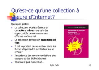 Joëlle Muller 10
Qu’est-ce qu’une collection à
l’heure d’Internet?
Paru le
5 juin
2008!
Quelques pistes:
  La collection locale présente un
caractère mineur au sein des
opportunités de connaissances
offertes via Internet
  La collection devient un ensemble de
flux
  Il est important de se repérer dans les
flux et d’apprendre aux lecteurs à se
repérer
  Importance des recommandations des
usagers et des bibliothécaires
  Tout n’est pas numérique…
 