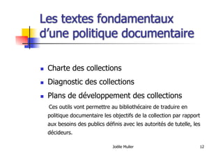 Joëlle Muller 12
Les textes fondamentaux
d’une politique documentaire
  Charte des collections
  Diagnostic des collections
  Plans de développement des collections
Ces outils vont permettre au bibliothécaire de traduire en
politique documentaire les objectifs de la collection par rapport
aux besoins des publics définis avec les autorités de tutelle, les
décideurs.
 