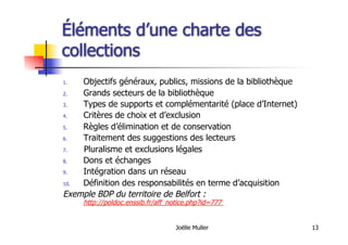 Joëlle Muller 13
Éléments d’une charte des
collections
1.  Objectifs généraux, publics, missions de la bibliothèque
2.  Grands secteurs de la bibliothèque
3.  Types de supports et complémentarité (place d’Internet)
4.  Critères de choix et d’exclusion
5.  Règles d’élimination et de conservation
6.  Traitement des suggestions des lecteurs
7.  Pluralisme et exclusions légales
8.  Dons et échanges
9.  Intégration dans un réseau
10.  Définition des responsabilités en terme d’acquisition
Exemple BDP du territoire de Belfort :
http://poldoc.enssib.fr/aff_notice.php?id=777
 