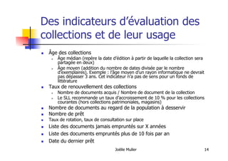Joëlle Muller 14
Des indicateurs d’évaluation des
collections et de leur usage
  Âge des collections
  Âge médian (repère la date d’édition à partir de laquelle la collection sera
partagée en deux)
  Âge moyen (addition du nombre de dates divisée par le nombre
d’exemplaires). Exemple : l’âge moyen d’un rayon informatique ne devrait
pas dépasser 3 ans. Cet indicateur n’a pas de sens pour un fonds de
littérature
  Taux de renouvellement des collections
  Nombre de documents acquis / Nombre de document de la collection
  Le SLL recommande un taux d’accroissement de 10 % pour les collections
courantes (hors collections patrimoniales, magasins)
  Nombre de documents au regard de la population à desservir
  Nombre de prêt
  Taux de rotation, taux de consultation sur place
  Liste des documents jamais empruntés sur X années
  Liste des documents empruntés plus de 10 fois par an
  Date du dernier prêt
 
