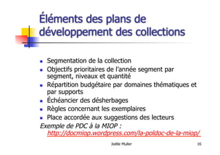 Joëlle Muller 16
Éléments des plans de
développement des collections
  Segmentation de la collection
  Objectifs prioritaires de l’année segment par
segment, niveaux et quantité
  Répartition budgétaire par domaines thématiques et
par supports
  Échéancier des désherbages
  Règles concernant les exemplaires
  Place accordée aux suggestions des lecteurs
Exemple de PDC à la MIOP :
http://docmiop.wordpress.com/la-poldoc-de-la-miop/
 