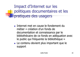 Joëlle Muller 18
Impact d’Internet sur les
politiques documentaires et les
pratiques des usagers
  Internet met en cause le fondement du
métier « création d’un fonds de
documentation et connaissance par le
bibliothécaire de ce fonds en adéquation avec
le public qui fréquente la bibliothèque »
  Le contenu devient plus important que le
support
 