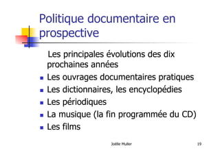 Joëlle Muller 19
Politique documentaire en
prospective
Les principales évolutions des dix
prochaines années
  Les ouvrages documentaires pratiques
  Les dictionnaires, les encyclopédies
  Les périodiques
  La musique (la fin programmée du CD)
  Les films
 