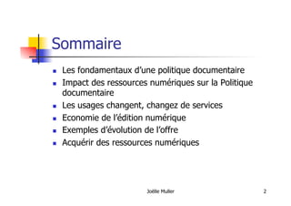 Sommaire
  Les fondamentaux d’une politique documentaire
  Impact des ressources numériques sur la Politique
documentaire
  Les usages changent, changez de services
  Economie de l’édition numérique
  Exemples d’évolution de l’offre
  Acquérir des ressources numériques
Joëlle Muller 2
 