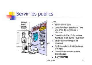 Joëlle Muller 21
Servir les publics
C’est
  Savoir qui ils sont
  Connaître leurs besoins et faire
une offre de service qui y
réponde
  Connaître l’offre d’information
mondiale et en suivre l’évolution
  Savoir qui ne vient pas et
pourquoi
  Mettre en place des indicateurs
d’usages
  Connaître les missions de la
bibliothèque
  ANTICIPER
 
