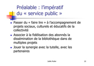 22
Préalable : l’impératif
du « service public »
  Passer du « faire lire » à l’accompagnement de
projets sociaux, culturels et éducatifs de la
collectivité
  Associer à la fidélisation des abonnés la
dissémination de la bibliothèque dans de
multiples projets
  Jouer la synergie avec la tutelle, avec les
partenaires
Joëlle Muller
 
