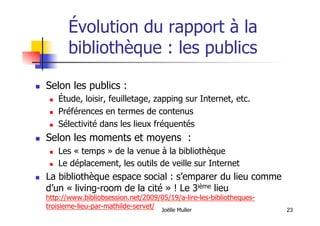 23
Évolution du rapport à la
bibliothèque : les publics
  Selon les publics :
  Étude, loisir, feuilletage, zapping sur Internet, etc.
  Préférences en termes de contenus
  Sélectivité dans les lieux fréquentés
  Selon les moments et moyens :
  Les « temps » de la venue à la bibliothèque
  Le déplacement, les outils de veille sur Internet
  La bibliothèque espace social : s’emparer du lieu comme
d’un « living-room de la cité » ! Le 3ième lieu
http://www.bibliobsession.net/2009/05/19/a-lire-les-bibliotheques-
troisieme-lieu-par-mathilde-servet/ Joëlle Muller
 