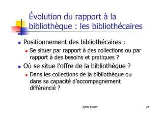 24
Évolution du rapport à la
bibliothèque : les bibliothécaires
  Positionnement des bibliothécaires :
  Se situer par rapport à des collections ou par
rapport à des besoins et pratiques ?
  Où se situe l’offre de la bibliothèque ?
  Dans les collections de la bibliothèque ou
dans sa capacité d’accompagnement
différencié ?
Joëlle Muller
 