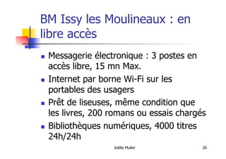 Joëlle Muller 26
BM Issy les Moulineaux : en
libre accès
  Messagerie électronique : 3 postes en
accès libre, 15 mn Max.
  Internet par borne Wi-Fi sur les
portables des usagers
  Prêt de liseuses, même condition que
les livres, 200 romans ou essais chargés
  Bibliothèques numériques, 4000 titres
24h/24h
 