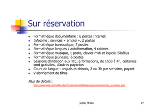 Joëlle Muller 27
Sur réservation
  Formathèque documentaire : 6 postes Internet
  Infocime : services « emploi », 2 postes
  Formathèque bureautique, 7 postes
  Formathèque langues / autoformation, 4 cabines
  Formathèque musique, 1 poste, clavier midi et logiciel Sibélius
  Formathèque jeunesse, 6 postes
  Sessions d’initiation aux TIC, 6 formations, de 1h30 à 4h, certaines
sont gratuites, d’autres payantes
  Cours de langue : anglais et chinois, 2 ou 3h par semaine, payant
  Visionnement de films
Plus de détails :
http://www.issy.com/index.php/fr/culture/mediatheques/services/services_proposes_pret
 