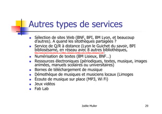 Joëlle Muller 29
Autres types de services
  Sélection de sites Web (BNF, BPI, BM Lyon, et beaucoup
d’autres). A quand les sitothèques partagées ?
  Service de Q/R à distance (Lyon le Guichet du savoir, BPI
bibliosésame, en réseau avec 8 autres bibliothèques,
http://www.bpi.fr/ress.php?id_c=30&id_rubrique1=67&id_rub1=67&id_rubrique2=158 )
  Numérisation de textes (BM Lisieux, BNF…)
  Ressources électroniques (périodiques, textes, musique, images
animées, manuels scolaires ou universitaires)
  Bornes de téléchargement de musique
  Démothèque de musiques et musiciens locaux (Limoges
  Écoute de musique sur place (MP3, Wi Fi)
  Jeux vidéos
  Fab Lab
 