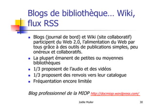 Joëlle Muller 30
Blogs de bibliothèque… Wiki,
flux RSS
  Blogs (journal de bord) et Wiki (site collaboratif)
participent du Web 2.0, l’alimentation du Web par
tous grâce à des outils de publications simples, peu
onéreux et collaboratifs.
  La plupart émanent de petites ou moyennes
bibliothèques
  1/3 proposent de l’audio et des vidéos
  1/3 proposent des renvois vers leur catalogue
  Fréquentation encore limitée
Blog professionnel de la MIOP http://docmiop.wordpress.com/
 