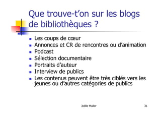 Joëlle Muller 31
Que trouve-t’on sur les blogs
de bibliothèques ?
  Les coups de cœur
  Annonces et CR de rencontres ou d’animation
  Podcast
  Sélection documentaire
  Portraits d’auteur
  Interview de publics
  Les contenus peuvent être très ciblés vers les
jeunes ou d’autres catégories de publics
 
