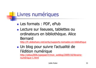 Livres numériques
  Les formats : PDF, ePub
  Lecture sur liseuses, tablettes ou
ordinateurs en bibliothèque. Alice
Bernard
http://fr.slideshare.net/zerby/supports-nomades-en-bibliothque
  Un blog pour suivre l’actualité de
l’édition numérique
http://aldus2006.typepad.fr/mon_weblog/2009/10/librairie-
numérique-1.html
Joëlle Muller 33
 