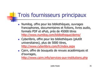 Trois fournisseurs principaux
  Numilog, offre pour les bibliothèques, ouvrages
francophones, documentaires et fictions, livres audio,
formats PDF et ePub, près de 45000 titres
http://www.numilog.com/bibliotheque/demo/
  Cyberlibris, offre pour les bibliothèques (plutôt
universitaires), plus de 5000 titres,
http://www.cyberlibris.com/fr/index.aspx
  Cairn, offre de bouquets de revues académiques et
d’ouvrages,
http://www.cairn.info/services-aux-institutions.php
Joëlle Muller 35
 