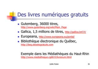 Des livres numériques gratuits
  Gutemberg, 36000 titres,
http://www.gutenberg.org/wiki/Main_Page
  Gallica, 1,5 millions de titres, http://gallica.bnf.fr/
  Europeana, http://www.europeana.eu/portal/
  Bibliothèque électronique du Québec,
http://beq.ebooksgratuits.com
Exemple dans les Médiathèques du Haut-Rhin
http://www.mediatheque.cg68.fr/livrenum.html
Joëlle Muller 36
 