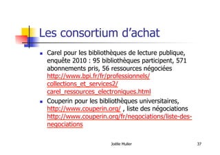 Les consortium d’achat
  Carel pour les bibliothèques de lecture publique,
enquête 2010 : 95 bibliothèques participent, 571
abonnements pris, 56 ressources négociées
http://www.bpi.fr/fr/professionnels/
collections_et_services2/
carel_ressources_electroniques.html
  Couperin pour les bibliothèques universitaires,
http://www.couperin.org/ , liste des négociations
http://www.couperin.org/fr/negociations/liste-des-
negociations
Joëlle Muller 37
 