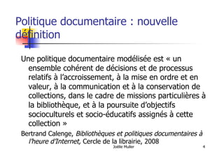 Joëlle Muller 4
Politique documentaire : nouvelle
définition
Une politique documentaire modélisée est « un
ensemble cohérent de décisions et de processus
relatifs à l’accroissement, à la mise en ordre et en
valeur, à la communication et à la conservation de
collections, dans le cadre de missions particulières à
la bibliothèque, et à la poursuite d’objectifs
socioculturels et socio-éducatifs assignés à cette
collection »
Bertrand Calenge, Bibliothèques et politiques documentaires à
l’heure d’Internet, Cercle de la librairie, 2008
 
