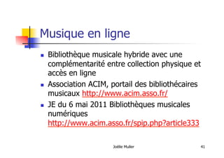Musique en ligne
  Bibliothèque musicale hybride avec une
complémentarité entre collection physique et
accès en ligne
  Association ACIM, portail des bibliothécaires
musicaux http://www.acim.asso.fr/
  JE du 6 mai 2011 Bibliothèques musicales
numériques
http://www.acim.asso.fr/spip.php?article333
Joëlle Muller 41
 