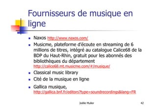 Fournisseurs de musique en
ligne
  Naxos http://www.naxos.com/
  Musicme, plateforme d’écoute en streaming de 6
millions de titres, intégré au catalogue Calice68 de la
BDP du Haut-Rhin, gratuit pour les abonnés des
bibliothèques du département
http://calice68.mt.musicme.com/#/musique/
  Classical music library
  Cité de la musique en ligne
  Gallica musique,
http://gallica.bnf.fr/editors?type=soundrecordings&lang=FR
Joëlle Muller 42
 