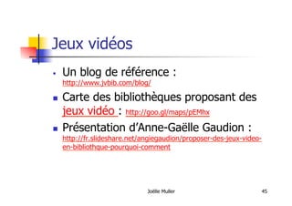Jeux vidéos
  Un blog de référence :
http://www.jvbib.com/blog/
  Carte des bibliothèques proposant des
jeux vidéo : http://goo.gl/maps/pEMhx
  Présentation d’Anne-Gaëlle Gaudion :
http://fr.slideshare.net/angiegaudion/proposer-des-jeux-video-
en-bibliothque-pourquoi-comment
Joëlle Muller 45
 