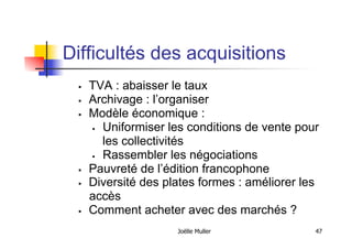 Difficultés des acquisitions
  TVA : abaisser le taux
  Archivage : l’organiser
  Modèle économique :
  Uniformiser les conditions de vente pour
les collectivités
  Rassembler les négociations
  Pauvreté de l’édition francophone
  Diversité des plates formes : améliorer les
accès
  Comment acheter avec des marchés ?
Joëlle Muller 47
 