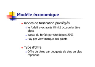 Modèle économique
  modes de tarification privilégiés
  le forfait avec accès illimité occupe la 1ère
place
  baisse du forfait par site depuis 2003
  Pay per view marque des points
  Type d’offre
  Offre de titres par bouquets de plus en plus
répandue
 