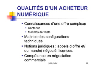 QUALITÉS D’UN ACHETEUR
NUMÉRIQUE
  Connaissances d’une offre complexe
  Contenus
  Modèles de vente
  Maitrise des configurations
techniques
  Notions juridiques : appels d’offre et/
ou marché négocié, licences.
  Compétence en négociation
commerciale
Joëlle Muller 49
 