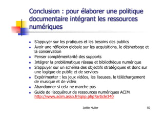 Joëlle Muller 50
Conclusion : pour élaborer une politique
documentaire intégrant les ressources
numériques
  S’appuyer sur les pratiques et les besoins des publics
  Avoir une réflexion globale sur les acquisitions, le désherbage et
la conservation
  Penser complémentarité des supports
  Intégrer la problématique réseau et bibliothèque numérique
  S’appuyer sur un schéma des objectifs stratégiques et donc sur
une logique de public et de services
  Expérimenter : les jeux vidéos, les liseuses, le téléchargement
de musique et de vidéo
  Abandonner si cela ne marche pas
  Guide de l’acquéreur de ressources numériques ACIM
http://www.acim.asso.fr/spip.php?article340
 