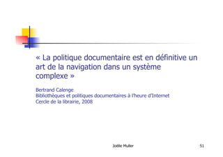 Joëlle Muller 51
« La politique documentaire est en définitive un
art de la navigation dans un système
complexe »
Bertrand Calenge
Bibliothèques et politiques documentaires à l’heure d’Internet
Cercle de la librairie, 2008
 