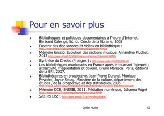 Joëlle Muller 52
Pour en savoir plus
  Bibliothèques et politiques documentaires à l’heure d’Internet.
Bertrand Calenge, Ed. du Cercle de la librairie, 2008
  Devenir des doc sonores et vidéos en bibliothèque :
http://www.enssib.fr/bibliotheque-numerique/document-48458
  Mémoire Enssib, Evolution des sections musique, Amandine Pluchet,
2013 http://www.enssib.fr/bibliotheque-numerique/document-60385
  Synthèse du Crédoc (4 pages ) : http://www.credoc.fr/pdf/4p/193.pdf
  Les bibliothèques municipales en France après le tournant Internet :
attractivité, fréquentation et devenir. Bruno Maresca. Paris, éditions
de la BPI, 2007.
  Bibliothécaires en prospective. Jean-Pierre Durand, Monique
Peyrière, Joyce Sebag. Ministère de la culture, département des
études , de la prospective et des statistiques, 2006. :
http://www2.culture.gouv.fr/deps/telechrg/tdd/bibliothecaires/somm_bibliothecaires.pdf
  Mémoire DCB, ENSSIB, 2011, Médiation numérique, Johanna Vogel
http://www.enssib.fr/bibliotheque-numerique/notice-49484
  Site Pol Doc : http://www.enssib.fr/autres-sites/poldoc/
 