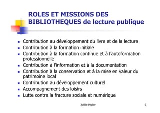 Joëlle Muller 6
ROLES ET MISSIONS DES
BIBLIOTHEQUES de lecture publique
  Contribution au développement du livre et de la lecture
  Contribution à la formation initiale
  Contribution à la formation continue et à l’autoformation
professionnelle
  Contribution à l’information et à la documentation
  Contribution à la conservation et à la mise en valeur du
patrimoine local
  Contribution au développement culturel
  Accompagnement des loisirs
  Lutte contre la fracture sociale et numérique
 