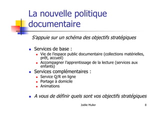 Joëlle Muller 8
La nouvelle politique
documentaire
S’appuie sur un schéma des objectifs stratégiques
  Services de base :
  Vie de l’espace public documentaire (collections matérielles,
prêt, accueil)
  Accompagner l’apprentissage de la lecture (services aux
enfants)
  Services complémentaires :
  Service Q/R en ligne
  Portage à domicile
  Animations
  A vous de définir quels sont vos objectifs stratégiques
 