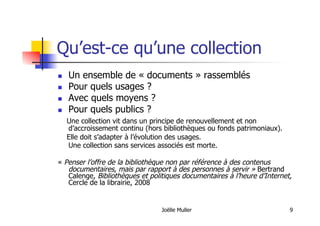 Joëlle Muller 9
Qu’est-ce qu’une collection
  Un ensemble de « documents » rassemblés
  Pour quels usages ?
  Avec quels moyens ?
  Pour quels publics ?
Une collection vit dans un principe de renouvellement et non
d’accroissement continu (hors bibliothèques ou fonds patrimoniaux).
Elle doit s’adapter à l’évolution des usages.
Une collection sans services associés est morte.
« Penser l’offre de la bibliothèque non par référence à des contenus
documentaires, mais par rapport à des personnes à servir » Bertrand
Calenge, Bibliothèques et politiques documentaires à l’heure d’Internet,
Cercle de la librairie, 2008
 