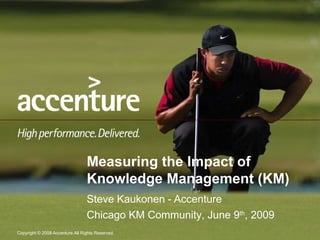 Measuring the Impact of Knowledge Management (KM) Steve Kaukonen - Accenture Chicago KM Community, June 9 th , 2009 
