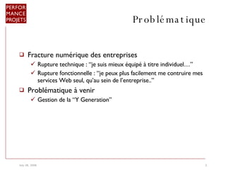 Problématique Fracture numérique des entreprises Rupture technique : “je suis mieux équipé à titre individuel…”  Rupture fonctionnelle : “je peux plus facilement me contruire mes services Web seul, qu’au sein de l’entreprise..”  Problématique à venir  Gestion de la “Y Generation” 