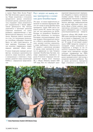 10 | IMPACT RX 2016
в проект Open Data Access Project
(the Yale University) и другие програм-
мы. Новые инициативы в отношении
прозрачности данных клинических
испытаний данных, реальные резуль-
таты открывают новые возможности
для сотрудничества и более эффек-
тивной деятельности. Все больше
укрепляется и принимает реальные
очертания понимание, что нужно
развивать оздоровительную и про-
филактическую медицину, а не только
лечить. Хорошая новость заключает-
ся в том, что плательщики различны-
ми способами побуждают пациентов
брать на себя ответственность за
свое здоровье. Страховые компа-
нии начинают поддерживать людей,
ведущих здоровый образ жизни.
К каким тенденциям приводит данный
фактор: инновации и доказательство
ценности, новые технологии работы
и коммуникации с клиентами и паци-
ентами, развитие новых компетенций
KAMов и медицинских представите-
лей.
Рост затрат на вывод но-
вых препаратов и сниже-
ние доли блокбастеров
Это одно из самых кардинальных из-
менений на мировом фармрынке. Де-
сять лет назад на долю блокбастеров
приходилось только 9,8% роста ми-
рового рынка ЛС, однако уже спустя
пять лет она увеличилась до 44,3%.
Расходы на разработку блокбасте-
ров были огромными, но окупались
благодаря многомиллиардным объе-
мам продаж и благоприятной полити-
ке в области ценообразования. Од-
нако, ценовая политика изменилась,
а новые требования к безопасности
ЛС привели к увеличению расходов
по выводу новых препаратов на ры-
нок (и удержанию их там). Генерики
заменяют блокбастеры быстрее, чем
новые медикаменты появляются на
рынке. В течение следующих пяти лет
патентной защиты могут лишиться
ЛС с общим объемом продаж USD
129 млрд. Все это побуждает руко-
водителей фармкомпаний перекраи-
вать бюджеты в сторону наполнения
нишевых рынков. Успехи в области
молекулярной технологии позволяют
разрабатывать препараты направ-
ленного действия, предназначенные
для лечения небольших групп паци-
ентов. Даже в более широких тера-
певтических категориях в настоящее
время наблюдается сдвиг в сторону
узкоспециализированных лекарств.
Согласно обзору IMS Health почти
200 новых препаратов будет выведе-
но на рынок в следующие 5 лет, по-
вторяя волну, которая наблюдалась
лет 10 назад. В настоящий момент
около 2,000 продуктов находятся в
последней стадии клинических ис-
следований, и четверть из них от-
носится к онкологии. Более того, ра-
стущее число препаратов, которые
получают определение как FDA’s
Breakthrough Therapy Designation (те-
рапия прорыва) вносит свой вклад в
ускорение процесса одобрения. Тем
не менее доступность препаратов
будет отличаться в зависимости от
тенденции
Пациенты сегодня намного лучше
осведомлены о своих заболеваниях,
различных вариантах назначений
препаратов и даже различных мето-
дах лечения. Они больше не
полагаются на своих врачей в
качестве единственного источника
информации, они берут под свой
контроль собственное лечение.
Впервые за все время они имеют
право на свободу выбора.
Елена Павличенко, Founder & CEO Advance Group
 