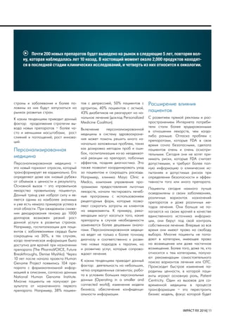 IMPACT RX 2016| 11
тов с депрессией, 50% пациентов с
артритом, 40% пациентов с астмой,
43% диабетиков не реагируют на на-
чальное лечение (доклад Personalized
Medicine Coalition).
Включение персонализированной
медицины в систему здравоохране-
ния может помочь решить много из-
начально заложенных проблем, таких
как дозировка методом проб и оши-
бок, госпитализация из-за неадекват-
ной реакции на препарат, побочных
эффектов, поздняя диагностика. Это
также позволит координировать уход
за пациентом и сокращать расходы.
Например, клиника Mayo Clinic и
Medco, компания управления про-
граммами предоставления льготных
лекарств, начали тестировать лечеб-
ные программы с использованием
рецептурных форм, которые позво-
ляют сократить затраты их клиентов
на медикаменты. К примеру, реко-
мендации могут касаться того, какие
препараты в случае необходимости
заменяются более дешевыми анало-
гами. Персонализированная медици-
на ведет не только к более точному
диагнозу и соответственно к разви-
тию новых подходов к терапии, но
и развитию услуг, которые сопрово-
ждают лечение.
К каким тенденциям приводит данный
фактор: деятельность на небольших,
четко определенных сегментах; рабо-
та в условиях больших персональных
данных (Operating in a smaller and
connected world); изменение модели
бизнеса; обеспечение конфиденци-
альности информации.
Расширение влияния
пациентов
С развитием прямой рекламы и рас-
пространением Интернета потреби-
тели стали более эрудированными
в отношении лекарств, чем когда-
либо раньше. Огласка проблем с
препаратами, которые FDA в свое
время сочло безопасными, сделала
пациентов очень и очень осмотри-
тельными. Сегодня они не хотят при-
нимать риски, которые FDA считает
допустимыми, и требуют более пол-
ную информацию о клинических ис-
пытаниях и допустимых рисках при
определении безопасности и эффек-
тивности того или иного препарата.
Пациенты сегодня намного лучше
осведомлены о своих заболеваниях,
различных вариантах назначений
препаратов и даже различных ме-
тодах лечения. Они больше не по-
лагаются на своих врачей в качестве
единственного источника информа-
ции, они берут под свой контроль
собственное лечение. Впервые за все
время они имеют право на свободу
выбора. Многие пациенты не попа-
дают в категории, имеющее право
на возмещение или даже частичное
возмещение. Более того, даже те, кто
относится к тем категориям, получа-
ют рекомендации самостоятельного
поиска вариантов лечения или OTC.
Происходит быстрое изменение па-
радигмы ценности, в которой паци-
енты играют основную роль, Patient
Centricity. Один из вызовов для со-
временной медицины в процессе
трансформации – это перестроить
бизнес модель, фокус которой будет
страны и заболевания и более по-
ловины из них будут запускаться на
рынках развитых стран.
К каким тенденциям приводит данный
фактор: продолжение стратегии вы-
вода новых препаратов – более ча-
сто и меньшими масштабами; рост
слияний и поглощений; рост иннова-
ций.
Персонализированная
медицина
Персонализированная медицина –
это новый горизонт отрасли, который
трансформирует ее кардинально. Его
определяют даже как «новый рубеж»
от объемов к ценности и результату.
Основной вызов – это «правильное
лекарство правильному пациенту».
Данный тренд уже набрал силу и яв-
ляется одним из наиболее значимых
и уже есть немало примеров успеха в
этой области. При ожидаемом сниже-
нии декодирования генома до 1000
долларов возможен резкий рост
данной услуги в развитых странах.
Например, госпитализации для паци-
ентов с заболеваниями сердца были
сокращены на 30%, в тех случаях,
когда генетическая информация была
доступна для врачей при назначении
препарата (The PharmaVOICE, Future
Breakthroughs, Denise Myshko). Через
10 лет после начала проекта Human
Genome Project появились 104 пре-
парата с фармакогеномной инфор-
мацией в описании, согласно данным
National Human Genome Institute.
Многие пациенты не получают ре-
зультата от назначенного первого
препарата. Например, 38% пациен-
Почти 200 новых препаратов будет выведено на рынок в следующие 5 лет, повторяя вол-
ну, которая наблюдалась лет 10 назад. В настоящий момент около 2,000 продуктов находят-
ся в последней стадии клинических исследований, и четверть из них относится к онкологии.
 