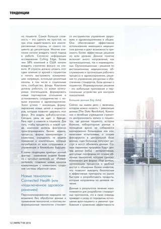 12 | IMPACT RX 2016
тенденции
на пациенте. Самая большая слож-
ность – это сделать ее простой, но
при этом задействовать все заинте-
ресованные стороны, от самого па-
циента до регуляторов. Многие ком-
пании начали внедрять такой подход
в работе. Согласно информации
исследования Cutting Edge, более
чем 58% компаний в США начали
внедрять стратегию фокуса на кли-
енте. И отрасль должна уловить этот
сдвиг влияния от врачей к пациентам
и начать выстраивать коммуника-
цию напрямую, используя различные
каналы, в том числе и социальные
сети, сообщества, фонды. Компании
должны работать со всеми катего-
риями плательщиков, формировать
новые партнерские отношения и
устанавливать сотрудничество с но-
выми игроками в здравоохранении.
Залог успеха – инновации, форму-
лирование новых целей и индикато-
ров, которые позволят удержать этот
фокус. Это модель «pill-plus-service».
Сегодня, речь не идет о бренде.
Речь идет о клиенте и пациенте. Для
того, чтобы процветать в новой сре-
де, компании должны фактически
трансформировать бизнес модель,
процессы, формы коммуникации с
клиентами, определить те модели
поведения и компетенции, которые
потребуются от всех сотрудников и
управленцев в ближайшем будущем.
К каким тенденциям приводит данный
фактор: изменение модели бизне-
са с «product centered» на «Patient-
centered»; создание новых каналов
коммуникации с клиентами»; созда-
ние системы обратной связи.
Новые технологии -
Connected Health (или
«подключенное здравоох-
ранение»)
Персонализированная медицина не-
возможна без обработки данных и
применения технологий, и поэтому ин-
формационные технологии становят-
ся инструментом управления здоро-
вьем и здравоохранением в общем.
Они обеспечивают эффективное
использование имеющихся медицин-
ских данных и дают возможность при-
нимать более эффективные решения
на всех уровнях. Данное понятие
включает много направлений, как
организационных, так и индивидуаль-
ных. Организационные - решения по
дистанционному медицинскому об-
служиванию и организации рабочего
процесса в здравоохранении, реше-
ния по управлению ресурсами и обе-
спечению стандартов, базы данных о
пациентах. Индивидуальные решения
- это мобильные приложения и пер-
сональные устройства для контроля
показателей.
Большие данные (big data)
Сейчас мы имеем дело с явлением,
которое можно назвать – революция
данных (The Data Revolution). Компа-
нии и лечебные учреждения стремят-
ся централизовать записи о пациен-
тах, где данные пациента, истории
болезни, лабораторные данные и
посещения врача не собираются
изолированно больницами или кли-
ническими испытаниями, а скорее
фиксируются в центральной базе
данных, куда больницы получают до-
ступ и могут обновлять данные. Са-
мым серьезным прорывом будут цен-
тры данных (хабы) - интерактивные,
доступные платформы на основе об-
лачных технологий, которые сделают
возможным для фармы сбор данных,
организацию процессов и удобный
доступ к обширным базам клиентов,
что позволит выводить безопасные
и эффективные препараты на рынок
быстрее и разрабатывать продукты,
которые направлены на целевое ле-
чение.
Данные о результатах лечения нака-
пливаются для разработки стандарт-
ных протоколов, что в свою очередь
приведет к уходу от парадигмы «отно-
шения врач-пациент» и увеличит тре-
бования к сравнению эффективности
 