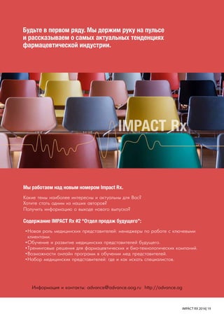 IMPACT RX 2016| 19
IMPACT Rx
Информация и контакты: advance@advance.aog.ru http://advance.ag
Мы работаем над новым номером Impact Rx.
Какие темы наиболее интересны и актуальны для Вас?
Хотите стать одним из наших авторов?
Получить информацию о выходе нового выпуска?
Содержание IMPACT Rx #2 “Отдел продаж будущего”:
•	Новая роль медицинских представителей: менеджеры по работе с ключевыми
клиентами.
•	Обучение и развитие медицинских представителей будущего.
•	Тренинговые решения для фармацевтических и био-технологических компаний.
•	Возможности онлайн программ в обучении мед представителей.
•	Набор медицинских представителей: где и как искать специалистов.
Будьте в первом ряду. Мы держим руку на пульсе
и рассказываем о самых актуальных тенденциях
фармацевтической индустрии.
 