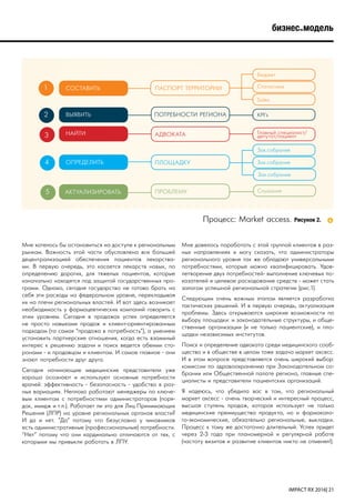 IMPACT RX 2016| 21
бизнес-модель
Мне хотелось бы остановиться на доступе к региональным
рынкам. Важность этой части обусловлена все большей
децентрализацией обеспечения пациентов лекарства-
ми. В первую очередь, это касается лекарств новых, по
определению дорогих, для тяжелых пациентов, которые
изначально находятся под защитой государственных про-
грамм. Однако, сегодня государство не готово брать на
себя эти расходы на федеральном уровне, перекладывая
их на плечи региональных властей. И вот здесь возникает
необходимость у фармацевтических компаний говорить с
этим уровнем. Сегодня в продажах успех определяется
не просто навыками продаж и клиент-ориентированным
подходом (та самая “продажа в потребность”), а умением
установить партнерские отношения, когда есть взаимный
интерес к решению задачи и поиск ведется обеими сто-
ронами - и продавцом и клиентом. И самое главное - они
знают потребности друг друга.
Сегодня начинающие медицинские представители уже
хорошо осознают и используют основные потребности
врачей: эффективность - безопасность - удобство в раз-
ных вариациях. Неплохо работают менеджеры по ключе-
вым клиентам с потребностями администраторов (поря-
док, имидж и т.п.). Работает ли это для Лиц Принимающих
Решения (ЛПР) на уровне региональных органов власти?
И да и нет. ”Да” потому что безусловно у чиновников
есть административные (профессиональные) потребности.
“Нет” потому что они кардинально отличаются от тех, с
которыми мы привыкли работать в ЛПУ.
Мне довелось поработать с этой группой клиентов в раз-
ных направлениях и могу сказать, что администраторы
регионального уровня так же обладают универсальными
потребностями, которые можно квалифицировать. Удов-
летворение двух потребностей- выполнение ключевых по-
казателей и целевое расходование средств - может стать
залогом успешной региональной стратегии (рис.1).
Следующим очень важным этапом является разработка
тактических решений. И в первую очередь, актуализация
проблемы. Здесь открываются широкие возможности по
выбору площадки: и законодательные структуры, и обще-
ственные организации (и не только пациентские), и пло-
щадки независимых институтов.
Поиск и определение адвоката среди медицинского сооб-
щества и в обществе в целом тоже задача маркет аксесс.
И в этом вопросе представляется очень широкий выбор:
комиссии по здравоохранению при Законодательном со-
брании или Общественной палате региона, главные спе-
циалисты и представители пациентских организаций.
Я надеюсь, что убедила вас в том, что региональный
маркет аксесс - очень творческий и интересный процесс,
высшая ступень продаж, которая использует не только
медицинские преимущества продукта, но и фармаколо-
го-экономические, обязательно региональные, выкладки.
Процесс к тому же достаточно длительный. Успех придет
через 2-3 года при планомерной и регулярной работе
(частоту визитов и развитие клиентов никто не отменял!).
1
2
3
4
5
СОСТАВИТЬ
ВЫЯВИТЬ
НАЙТИ
ОПРЕДЕЛИТЬ
АКТУАЛИЗИРОВАТЬ
ПАСПОРТ ТЕРРИТОРИИ
ПОТРЕБНОСТИ РЕГИОНА
АДВОКАТА
ПЛОЩАДКУ
ПРОБЛЕМУ
Бюджет
KPI’s
Главный специалист/
депутат/пациент
Зак.собрание
Слушания
Статистика
Sales
Зак.собрание
Зак.собрание
Процесс: Market access. Рисунок 2.
 