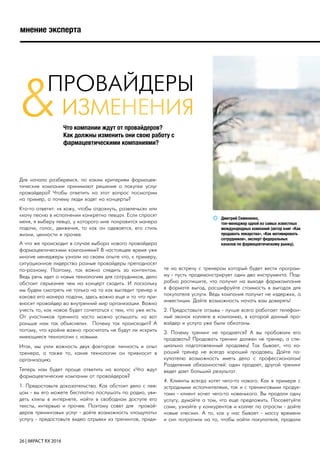 26 | IMPACT RX 2016
мнение эксперта
ПРОВАЙДЕРЫ
Что компании ждут от провайдеров?
Как должны изменить они свою работу с
фармацевтическими компаниями?
Дмитрий Семененко,
топ-менеджер одной из самых известных
международных компаний (автор книг «Как
продавать лекарства», «Как мотивировать
сотрудников», эксперт федеральных
каналов по фармацевтическому рынку).
ИЗМЕНЕНИЯ&
Для начала разберемся, по каким критериям фармацев-
тические компании принимают решения о покупке услуг
провайдера? Чтобы ответить на этот вопрос посмотрим
на пример, а почему люди ходят на концерты?
Кто-то ответит: «я хожу, чтобы отдохнуть, развлечься» или
«хочу песню в исполнении конкретно певца». Если спросят
меня, я выберу певца, у которого мне понравится манера
подачи, голос, движения, то как он одевается, его стиль
жизни, ценности и прочее.
А что же происходит в случае выбора нового провайдера
фармацевтическими компаниями? В настоящее время уже
многие менеджеры узнали на своем опыте что, к примеру,
ситуационное лидерство разные провайдеры преподносят
по-разному. Поэтому, так важно следить за контентом.
Ведь речь идет о новых технологиях для сотрудников, дело
обстоит серьезнее чем на концерт сходить. И поскольку
мы будем смотреть не только на то как выглядит тренер и
какова его манера подачи, здесь важно еще и то что при-
вносит провайдер во внутренний мир организации. Важно
учесть то, как новое будет сочетаться с тем, что уже есть.
От участников тренинга часто можно услышать: «а вот
раньше нам так объясняли». Почему так происходит? А
потому, что крайне важно просчитать не будут ли искрить
имеющиеся технологии с новыми.
Итак, мы учли важность двух факторов: личность и опыт
тренера, а также то, какие технологии он привносит в
организацию.
Теперь нам будет проще ответить на вопрос «Что ждут
фармацевтические компании от провайдеров?
1. Предоставьте доказательства. Как обстоит дело с пев-
цом - вы его можете бесплатно послушать по радио, уви-
деть клипы в интернете, найти в свободном доступе его
тексты, интервью и прочее. Поэтому совет для провай-
деров тренинговых услуг - дайте возможность «пощупать»
услугу - предоставьте видео отрывки из тренингов, приди-
те на встречу с тренером который будет вести програм-
му - пусть продемонстрирует один два инструмента. Под-
робно распишите, что получит на выходе фармкомпания
в формате выгод, расшифруйте стоимость в выгодах для
покупателя услуги. Ведь компания получит не издержки, а
инвестиции. Дайте возможность начать вам доверять!
2. Предоставьте отзывы - лучше всего работает телефон-
ный звонок коллеге в компанию, в которой данный про-
вайдер и услуга уже были обкатаны.
3. Почему тренинг не продается? А вы пробовали его
продавать? Продавать тренинг должен не тренер, а спе-
циально подготовленный продавец! Так бывает, что хо-
роший тренер не всегда хороший продавец. Дайте по-
купателю возможность иметь дело с профессионалом!
Разделение обязанностей: один продает, другой тренинг
ведет дает больший результат.
4. Клиенты всегда хотят чего-то нового. Как в примере с
эстрадными исполнителями, так и с тренинговыми продук-
тами - клиент хочет чего-то новенького. Вы продали одну
услугу, думайте о том, что еще предложить. Посоветуйте
сами, узнайте у конкурентов и коллег по отрасли - дайте
новые «песни». А то, как у нас бывает - массу времени
и сил потратили на то, чтобы найти покупателя, продали
 